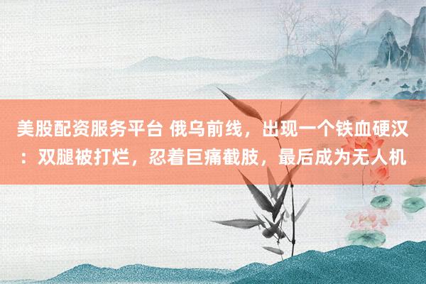 美股配资服务平台 俄乌前线，出现一个铁血硬汉：双腿被打烂，忍着巨痛截肢，最后成为无人机