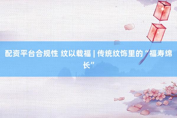 配资平台合规性 纹以载福 | 传统纹饰里的“福寿绵长”