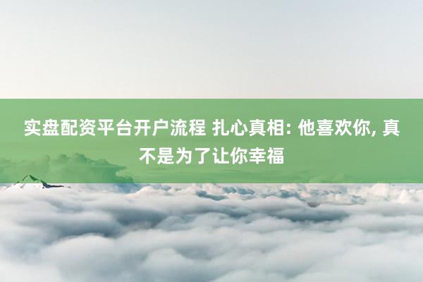 实盘配资平台开户流程 扎心真相: 他喜欢你, 真不是为了让你幸福