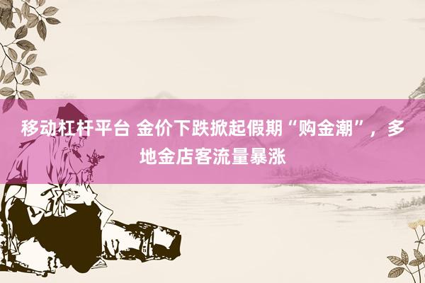 移动杠杆平台 金价下跌掀起假期“购金潮”，多地金店客流量暴涨