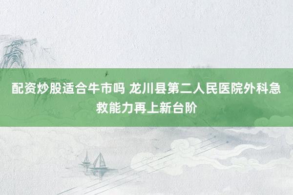 配资炒股适合牛市吗 龙川县第二人民医院外科急救能力再上新台阶