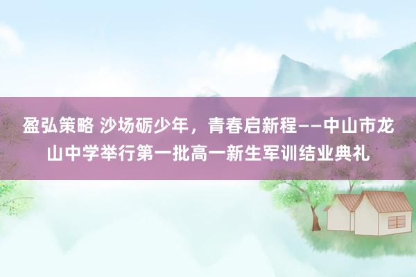 盈弘策略 沙场砺少年，青春启新程——中山市龙山中学举行第一批高一新生军训结业典礼
