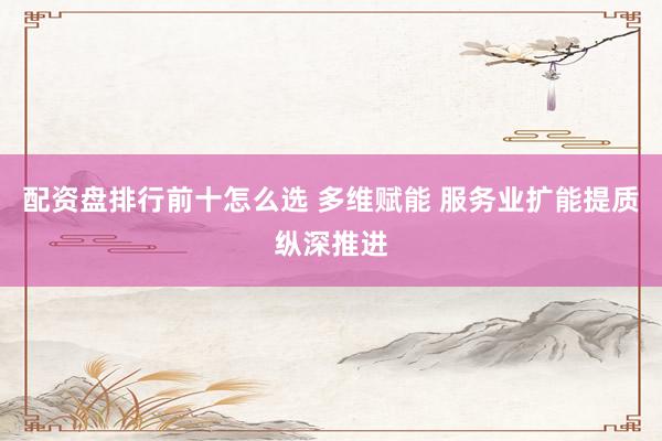 配资盘排行前十怎么选 多维赋能 服务业扩能提质纵深推进