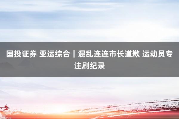 国投证券 亚运综合｜混乱连连市长道歉 运动员专注刷纪录