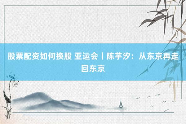 股票配资如何换股 亚运会丨陈芋汐：从东京再走回东京